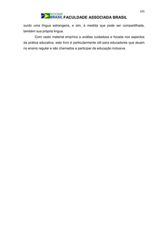 325
FACULDADE ASSOCIADA BRASIL
surdo uma língua estrangeira, e sim, à medida que pode ser compartilhada,
também sua própria língua.
Com vasto material empírico e análise cuidadosa e focada nos aspectos
da prática educativa, este livro é particularmente útil para educadores que atuam
no ensino regular e são chamados a participar da educação inclusiva.
 