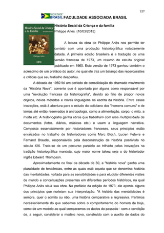 327
FACULDADE ASSOCIADA BRASIL
História Social da Criança e da família
Philippe Ariès (10/03/2015)
A leitura da obra de Philippe Ariès nos permite ter
contato com uma produção historiográfica notadamente
datada. A primeira edição brasileira é a tradução de uma
versão francesa de 1973, um resumo do estudo original
publicado em 1960. Esta versão de 1973 ganhou também o
acréscimo de um prefácio do autor, no qual ele traz um balanço das repercussões
e críticas que seu trabalho despertou.
A década de 1960 foi um período de consolidação do chamado movimento
da "História Nova", corrente que é apontada por alguns como responsável por
uma "revolução francesa da historiografia", devido ao fato de propor novos
objetos, novos métodos e novas linguagens na escrita da história. Entre essas
inovações, está à abertura para o estudo do cotidiano dos "homens comuns" e de
temas até então reservados à antropologia, como a alimentação, corpo, o mito, a
morte etc. A historiografia ganha obras que trabalham com uma multiplicidade de
documentos (fotos, diários, músicas etc.) e usam a linguagem narrativa.
Composta essencialmente por historiadores franceses, seus princípios estão
enraizados no trabalho de historiadores como Marc Bloch, Lucien Febvre e
Fernand Braudel, responsáveis pela desconstrução da história positivista no
século XIX. Trata-se de um percurso paralelo ao trilhado pelas inovações na
tradição historiográfica marxista, cujo maior nome talvez seja o do historiador
inglês Edward Thompson.
Aproximadamente no final da década de 60, a "história nova" ganha uma
pluralidade de tendências, entre as quais está aquela que se denomina história
das mentalidades, voltada para as sensibilidades e para elucidar diferentes visões
de mundo e conceituações presentes em diferentes períodos históricos, na qual
Philippe Ariès situa sua obra. No prefácio da edição de 1973, ele aponta alguns
dos princípios que norteiam sua interpretação: "A história das mentalidades é
sempre, quer o admita ou não, uma história comparativa e regressiva. Partimos
necessariamente do que sabemos sobre o comportamento do homem de hoje,
como de um modelo ao qual comparamos os dados do passado - com a condição
de, a seguir, considerar o modelo novo, construído com o auxílio de dados do
 