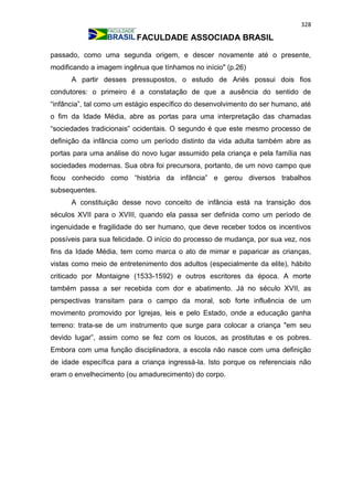 328
FACULDADE ASSOCIADA BRASIL
passado, como uma segunda origem, e descer novamente até o presente,
modificando a imagem ingênua que tínhamos no início" (p.26)
A partir desses pressupostos, o estudo de Ariès possui dois fios
condutores: o primeiro é a constatação de que a ausência do sentido de
“infância”, tal como um estágio específico do desenvolvimento do ser humano, até
o fim da Idade Média, abre as portas para uma interpretação das chamadas
“sociedades tradicionais” ocidentais. O segundo é que este mesmo processo de
definição da infância como um período distinto da vida adulta também abre as
portas para uma análise do novo lugar assumido pela criança e pela família nas
sociedades modernas. Sua obra foi precursora, portanto, de um novo campo que
ficou conhecido como “história da infância” e gerou diversos trabalhos
subsequentes.
A constituição desse novo conceito de infância está na transição dos
séculos XVII para o XVIII, quando ela passa ser definida como um período de
ingenuidade e fragilidade do ser humano, que deve receber todos os incentivos
possíveis para sua felicidade. O início do processo de mudança, por sua vez, nos
fins da Idade Média, tem como marca o ato de mimar e paparicar as crianças,
vistas como meio de entretenimento dos adultos (especialmente da elite), hábito
criticado por Montaigne (1533-1592) e outros escritores da época. A morte
também passa a ser recebida com dor e abatimento. Já no século XVII, as
perspectivas transitam para o campo da moral, sob forte influência de um
movimento promovido por Igrejas, leis e pelo Estado, onde a educação ganha
terreno: trata-se de um instrumento que surge para colocar a criança "em seu
devido lugar”, assim como se fez com os loucos, as prostitutas e os pobres.
Embora com uma função disciplinadora, a escola não nasce com uma definição
de idade específica para a criança ingressá-la. Isto porque os referenciais não
eram o envelhecimento (ou amadurecimento) do corpo.
 