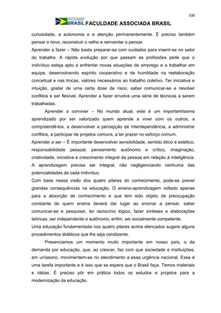 330
FACULDADE ASSOCIADA BRASIL
curiosidade, a autonomia e a atenção permanentemente. É preciso também
pensar o novo, reconstruir o velho e reinventar o pensar.
Aprender a fazer – Não basta preparar-se com cuidados para inserir-se no setor
do trabalho. A rápida evolução por que passam as profissões pede que o
indivíduo esteja apto a enfrentar novas situações de emprego e a trabalhar em
equipe, desenvolvendo espírito cooperativo e de humildade na reelaboração
conceitual e nas trocas, valores necessários ao trabalho coletivo. Ter iniciativa e
intuição, gostar de uma certa dose de risco, saber comunicar-se e resolver
conflitos e ser flexível. Aprender a fazer envolve uma série de técnicas a serem
trabalhadas.
Aprender a conviver – No mundo atual, este é um importantíssimo
aprendizado por ser valorizado quem aprende a viver com os outros, a
compreendê-los, a desenvolver a percepção de interdependência, a administrar
conflitos, a participar de projetos comuns, a ter prazer no esforço comum.
Aprender a ser – É importante desenvolver sensibilidade, sentido ético e estético,
responsabilidade pessoal, pensamento autônomo e crítico, imaginação,
criatividade, iniciativa e crescimento integral da pessoa em relação à inteligência.
A aprendizagem precisa ser integral, não negligenciando nenhuma das
potencialidades de cada indivíduo.
Com base nessa visão dos quatro pilares do conhecimento, pode-se prever
grandes consequências na educação. O ensino-aprendizagem voltado apenas
para a absorção de conhecimento e que tem sido objeto de preocupação
constante de quem ensina deverá dar lugar ao ensinar a pensar, saber
comunicar-se e pesquisar, ter raciocínio lógico, fazer sínteses e elaborações
teóricas, ser independente e autônomo; enfim, ser socialmente competente.
Uma educação fundamentada nos quatro pilares acima elencados sugere alguns
procedimentos didáticos que lhe seja condizente.
Presenciamos um momento muito importante em nosso país, o da
demanda por educação, que, ao crescer, faz com que sociedade e instituições,
em uníssono, movimentem-se no atendimento a essa urgência nacional. Essa é
uma tarefa importante e é isso que se espera que o Brasil faça. Temos materiais
e idéias. É preciso pôr em prática todos os estudos e projetos para a
modernização da educação.
 