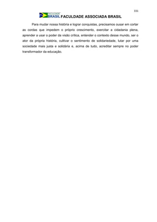 331
FACULDADE ASSOCIADA BRASIL
Para mudar nossa história e lograr conquistas, precisamos ousar em cortar
as cordas que impedem o próprio crescimento, exercitar a cidadania plena,
aprender a usar o poder da visão crítica, entender o contexto desse mundo, ser o
ator da própria história, cultivar o sentimento de solidariedade, lutar por uma
sociedade mais justa e solidária e, acima de tudo, acreditar sempre no poder
transformador da educação.
 