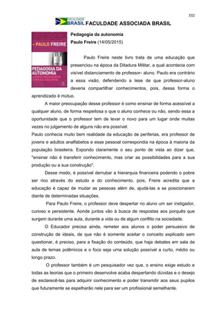 332
FACULDADE ASSOCIADA BRASIL
Pedagogia da autonomia
Paulo Freire (14/05/2015)
Paulo Freire neste livro trata de uma educação que
presenciou na época da Ditadura Militar, a qual acontecia com
visível distanciamento de professor- aluno. Paulo era contrário
a essa visão, defendendo a tese de que professor-aluno
deveria compartilhar conhecimentos, pois, dessa forma o
aprendizado é mútuo.
A maior preocupação desse professor é como ensinar de forma acessível a
qualquer aluno, de forma respeitosa o que o aluno conhece ou não, sendo essa a
oportunidade que o professor tem de levar o novo para um lugar onde muitas
vezes no julgamento de alguns não era possível.
Paulo conhecia muito bem realidade da educação de periferias, era professor de
jovens e adultos analfabetos e esse pessoal correspondia na época à maioria da
população brasileira. Expondo claramente o seu ponto de vista ao dizer que,
"ensinar não é transferir conhecimento, mas criar as possibilidades para a sua
produção ou a sua construção".
Desse modo, é possível derrubar a hierarquia financeira podendo o pobre
ser rico através do estudo e do conhecimento, pois, Freire acredita que a
educação é capaz de mudar as pessoas além de, ajudá-las a se posicionarem
diante de determinadas situações.
Para Paulo Freire, o professor deve despertar no aluno um ser instigador,
curioso e persistente. Aonde juntos vão à busca de respostas aos porquês que
surgem durante uma aula, durante a vida ou de algum conflito na sociedade.
O Educador precisa ainda, remeter aos alunos o poder persuasivo de
construção de ideais, de que não é somente aceitar o conceito explicado sem
questionar, é preciso, para a fixação do conteúdo, que haja debates em sala de
aula de temas polêmicos e o foco seja uma solução possível a curto, médio ou
longo prazo.
O professor também é um pesquisador vez que, o ensino exige estudo e
todas as teorias que o primeiro desenvolve acaba despertando dúvidas e o desejo
de esclarecê-las para adquirir conhecimento e poder transmitir aos seus pupilos
que futuramente se espelharão nele para ser um profissional semelhante.
 