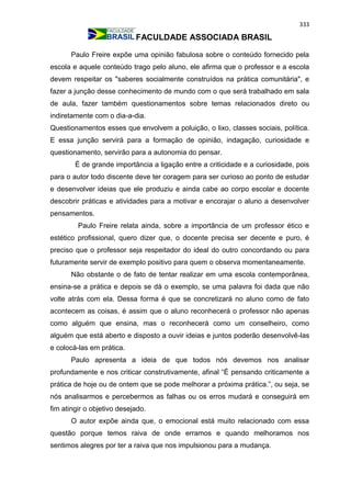 333
FACULDADE ASSOCIADA BRASIL
Paulo Freire expõe uma opinião fabulosa sobre o conteúdo fornecido pela
escola e aquele conteúdo trago pelo aluno, ele afirma que o professor e a escola
devem respeitar os "saberes socialmente construídos na prática comunitária", e
fazer a junção desse conhecimento de mundo com o que será trabalhado em sala
de aula, fazer também questionamentos sobre temas relacionados direto ou
indiretamente com o dia-a-dia.
Questionamentos esses que envolvem a poluição, o lixo, classes sociais, política.
E essa junção servirá para a formação de opinião, indagação, curiosidade e
questionamento, servirão para a autonomia do pensar.
É de grande importância a ligação entre a criticidade e a curiosidade, pois
para o autor todo discente deve ter coragem para ser curioso ao ponto de estudar
e desenvolver ideias que ele produziu e ainda cabe ao corpo escolar e docente
descobrir práticas e atividades para a motivar e encorajar o aluno a desenvolver
pensamentos.
Paulo Freire relata ainda, sobre a importância de um professor ético e
estético profissional, quero dizer que, o docente precisa ser decente e puro, é
preciso que o professor seja respeitador do ideal do outro concordando ou para
futuramente servir de exemplo positivo para quem o observa momentaneamente.
Não obstante o de fato de tentar realizar em uma escola contemporânea,
ensina-se a prática e depois se dá o exemplo, se uma palavra foi dada que não
volte atrás com ela. Dessa forma é que se concretizará no aluno como de fato
acontecem as coisas, é assim que o aluno reconhecerá o professor não apenas
como alguém que ensina, mas o reconhecerá como um conselheiro, como
alguém que está aberto e disposto a ouvir ideias e juntos poderão desenvolvê-las
e colocá-las em prática.
Paulo apresenta a ideia de que todos nós devemos nos analisar
profundamente e nos criticar construtivamente, afinal “É pensando criticamente a
prática de hoje ou de ontem que se pode melhorar a próxima prática.”, ou seja, se
nós analisarmos e percebermos as falhas ou os erros mudará e conseguirá em
fim atingir o objetivo desejado.
O autor expõe ainda que, o emocional está muito relacionado com essa
questão porque temos raiva de onde erramos e quando melhoramos nos
sentimos alegres por ter a raiva que nos impulsionou para a mudança.
 