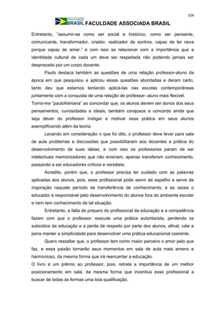 334
FACULDADE ASSOCIADA BRASIL
Entretanto, “assumir-se como ser social e histórico, como ser pensante,
comunicante, transformador, criador, realizador de sonhos, capaz de ter raiva
porque capaz de amar.” e com isso se relacionar com a importância que a
identidade cultural de cada um deve ser respeitada não podendo jamais ser
desprezado por um corpo docente.
Paulo destaca também as questões de uma relação professor-aluno da
época em que pesquisou e aplicou essas questões abordadas e deram certo,
tanto deu que estamos tentando aplicá-las nas escolas contemporâneas
juntamente com a conquista de uma relação de professor- aluno mais flexível.
Torno-me “paulofreiriana” ao concordar que, os alunos devem ser donos dos seus
pensamentos, curiosidades e ideais, também corajosos e concordo ainda que
seja dever do professor instigar e motivar essa prática em seus alunos
exemplificando além da teoria.
Levando em consideração o que foi dito, o professor deve levar para sala
de aula problemas e discussões que possibilitaram aos docentes a prática do
desenvolvimento de suas ideias, e com isso os professores param de ser
intelectuais memorizadores que não ensinam, apenas transferem conhecimento,
passando a ser educadores críticos e versáteis.
Acredito, porém que, o professor precisa ter cuidado com as palavras
aplicadas aos alunos, pois, esse profissional pode servir de espelho e serve de
inspiração naquele período de transferência de conhecimento, e as vezes o
educador é responsável pelo desenvolvimento do alunos fora do ambiente escolar
e nem tem conhecimento de tal situação.
Entretanto, a falta de preparo do profissional da educação e a competência
fazem com que o professor, execute uma prática autoritarista, perdendo os
subsídios da educação e a perda de respeito por parte dos alunos, afinal, vale a
pena manter a simplicidade para desenvolver uma prática educacional coerente.
Quero ressaltar que, o professor tem como maior parceiro o amor pelo que
faz, e essa paixão tornarão seus momentos em sala de aula mais ameno e
harmonioso, da mesma forma que irá reencantar a educação.
O livro é um prêmio ao professor, pois, retrata a importância de um melhor
posicionamento em sala, da mesma forma que incentiva esse profissional a
buscar de todas as formas uma boa qualificação.
 