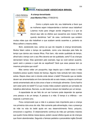 336
FACULDADE ASSOCIADA BRASIL
A criança terceirizada
José Martins Filho (17/06/2015)
Como o próprio autor diz, sou totalmente a favor que
as mulheres sejam independentes e tenham seus trabalhos!
Lutamos muito para chegar aonde chegamos e o que se
discuti aqui são os efeitos que causamos aos nossos filhos
quando decidimos “sair” de casa. Lembrando que existem
muitas mães que não trabalham e que acabam sendo ausentes e, portanto os
filhos sofrem o mesmo efeito.
Bom, esclarecido isso, vamos ao que diz respeito à criança terceirizada.
Muitos falam sobre o tempo de qualidade, como uma desculpa pela falta de
tempo que damos aos nossos filhos. Pois bem, não existe qualidade de tempo,
afinal todo o tempo com o seu filho deveria ser de qualidade, certo? E as crianças
demandam tempo. Elas aprendem pelo exemplo, logo se você estiver ausente,
quem será a pessoa a qual ela se espelhará? Será que essa pessoa tem os
mesmos princípios que você?
Mas vamos voltar um pouquinho, logo depois que o bebê nasce à mãe
brasileira possui quatro meses de licença. Alguma mais sortuda tem dois meses
extras. Depois disso vem à dúvida onde deixar o bebê? Pensando que os bebês
devem ser amamentados em livre demanda até os seis meses, e depois continuar
sendo amamentado até os dois anos e fazer a introdução alimentar. Como fazê-lo
sem estar perto do bebê? É ai que muitas mães acabam optando por jornadas de
trabalhos alternativas, flexíveis, ou até mesmo deixam de trabalhar por um tempo.
A capacidade de ser feliz de um ser humano pode depender de apenas
uma pessoa e de um tempo. A pessoa é a mãe. O tempo é a infância – em
especial, o primeiro ano.
Ficou comprovado que a mãe é a pessoa mais importante para a criança
nos primeiros dois anos de vida. Não somente pela alimentação, mas a presença
da mãe na vida do bebê ajuda em seu desenvolvimento físico, psíquico,
emocional e cognitivo. O distanciamento continua da mãe por períodos maiores
que quatro horas diárias nessa época, podem causar efeitos iguais ao de crianças
que foram abandonadas. Segundo o famoso pediatra e psicanalista inglês Donald
 