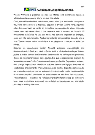 337
FACULDADE ASSOCIADA BRASIL
Woods Winnicott, a presença da mãe na infância está diretamente ligada a
felicidade desta pessoa no futuro, em sua vida adulta.
Claro, que existem também os extremos, como mães que tem babás: uma para o
dia, outra para a noite e a folguista. Segundo o Doutor Martins Filho, algumas
mães tem que levar as babás ao consultório na consulta de rotina, pois não
sabem nem ao menos dizer o que acontece com a criança no dia-a-dia. E
infelizmente a ausência na vida dos filhos, não somente impactam as crianças,
como em nós pais também. Acabamos tentando compensá-las dizendo sim a
tudo. Tornamos-nos muito permissivos e os pequenos começam a testar os
limites.
Segundo os canadenses Gordon Neufeld, psicólogo especializado em
desenvolvimento infantil, e o médico Gabor Maté, a influência de colegas, ícones
jovens e primos vem se tornando mais determinante na formação dos pequenos
do que os modelos fornecidos pelos adultos. É o que os especialistas chamam de
“educação por pares” – fenômeno que enfraquece a família. Segundo os autores,
uma criança só procura as referências dos pais se uma forte ligação entre eles foi
estabelecida anteriormente. “Para uma criança se mostrar disposta a ser educada
por um adulto, é preciso que ela tenha um vínculo com ele, queira manter contato
e se tornar próxima“, destacam os especialistas em seu livro Pais Ocupados,
Filhos Distantes – Investindo no Relacionamento (Melhoramentos). Se tudo corre
bem, essa proximidade emocional com o bebê se transformará em intimidade
psicológica ao longo dos anos.
 