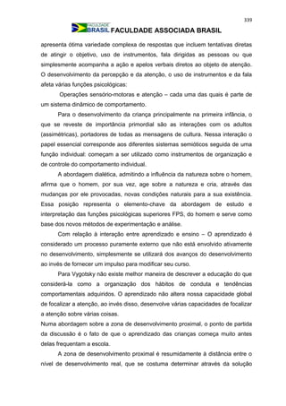 339
FACULDADE ASSOCIADA BRASIL
apresenta ótima variedade complexa de respostas que incluem tentativas diretas
de atingir o objetivo, uso de instrumentos, fala dirigidas as pessoas ou que
simplesmente acompanha a ação e apelos verbais diretos ao objeto de atenção.
O desenvolvimento da percepção e da atenção, o uso de instrumentos e da fala
afeta várias funções psicológicas:
Operações sensório-motoras e atenção – cada uma das quais é parte de
um sistema dinâmico de comportamento.
Para o desenvolvimento da criança principalmente na primeira infância, o
que se reveste de importância primordial são as interações com os adultos
(assimétricas), portadores de todas as mensagens de cultura. Nessa interação o
papel essencial corresponde aos diferentes sistemas semióticos seguida de uma
função individual: começam a ser utilizado como instrumentos de organização e
de controle do comportamento individual.
A abordagem dialética, admitindo a influência da natureza sobre o homem,
afirma que o homem, por sua vez, age sobre a natureza e cria, através das
mudanças por ele provocadas, novas condições naturais para a sua existência.
Essa posição representa o elemento-chave da abordagem de estudo e
interpretação das funções psicológicas superiores FPS, do homem e serve como
base dos novos métodos de experimentação e análise.
Com relação à interação entre aprendizado e ensino – O aprendizado é
considerado um processo puramente externo que não está envolvido ativamente
no desenvolvimento, simplesmente se utilizará dos avanços do desenvolvimento
ao invés de fornecer um impulso para modificar seu curso.
Para Vygotsky não existe melhor maneira de descrever a educação do que
considerá-la como a organização dos hábitos de conduta e tendências
comportamentais adquiridos. O aprendizado não altera nossa capacidade global
de focalizar a atenção, ao invés disso, desenvolve várias capacidades de focalizar
a atenção sobre várias coisas.
Numa abordagem sobre a zona de desenvolvimento proximal, o ponto de partida
da discussão é o fato de que o aprendizado das crianças começa muito antes
delas frequentam a escola.
A zona de desenvolvimento proximal é resumidamente à distância entre o
nível de desenvolvimento real, que se costuma determinar através da solução
 