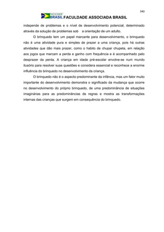 340
FACULDADE ASSOCIADA BRASIL
independe de problemas e o nível de desenvolvimento potencial, determinado
através da solução de problemas sob a orientação de um adulto.
O brinquedo tem um papel marcante para desenvolvimento, o brinquedo
não é uma atividade pura e simples de prazer a uma criança, pois há outras
atividades que dão mais prazer, como o habito de chupar chupeta, em relação
aos jogos que marcam a perda e ganho com frequência e é acompanhado pelo
desprazer da perda. A criança em idade pré-escolar envolve-se num mundo
ilusório para resolver suas questões e considera essencial e reconhece a enorme
influência do brinquedo no desenvolvimento da criança.
O brinquedo não é o aspecto predominante da infância, mas um fator muito
importante do desenvolvimento demonstra o significado da mudança que ocorre
no desenvolvimento do próprio brinquedo, de uma predominância de situações
imaginárias para as predominâncias de regras e mostra as transformações
internas das crianças que surgem em consequência do brinquedo.
 