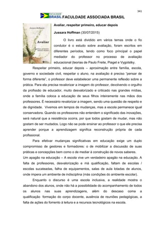 341
FACULDADE ASSOCIADA BRASIL
Avaliar, respeitar primeiro, educar depois
Jussara Hoffman (30/07/2015)
O livro está dividido em vários temas onde o fio
condutor é o estudo sobre avaliação, foram escritos em
diferentes períodos, tendo como foco principal o papel
mediador do professor no processo de avaliação
educacional (teorias de Paulo Freite, Piaget e Vygotstky.
Respeitar primeiro, educar depois – aproximação entre família, escola,
governo e sociedade civil, respeitar o aluno, na avaliação é preciso “pensar de
forma diferente”, o professor deve estabelecer uma permanente reflexão sobre a
prática. Para ela precisa revalorizar a imagem do professor, devolvendo o orgulho
da profissão de educador, muito desvalorizado e criticado nas grandes mídias,
onde a família coloca a educação de seus filhos inteiramente nas mãos dos
professores. É necessário revalorizar a imagem, sendo uma questão de respeito e
de dignidade. Vivemos em tempos de mudanças, mas a escola permanece igual
conservadora. Quando os professores não entendem o significado das inovações,
será natural que a resistência ocorra, por que todos gostam de mudar, mas não
gostam de ser mudados. Logo não se pode ensinar ao professor o que ele precisa
aprender porque a aprendizagem significa reconstrução própria de cada
profissional.
Para efetivar mudanças significativas em educação exige um duplo
compromisso de gestores e formadores: o de mobilizar a discussão de suas
práticas e concepções bem como o de mediar à construção de novos saberes.
Um apagão na educação – A escola vive um verdadeiro apagão na educação. A
falta de professores, desvalorização e má qualificação, faltam de escolas /
escolas sucateadas, falha de equipamentos, salas de aula lotadas de alunos,
onde impera um ambiente de indisciplina (más condições do ambiente escolar).
Enquanto o discurso é uma escola inclusiva, a realidade mostra o
abandono dos alunos, onde não há a possibilidade do acompanhamento de todos
os alunos nas suas aprendizagens, além do descaso coma a
qualificação formação do corpo docente, ausência de reuniões pedagógicas, a
falta de ações do fomento à leitura e a recursos tecnológicos na escola.
 