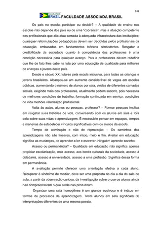342
FACULDADE ASSOCIADA BRASIL
Os pais na escola: participar ou decidir? – A qualidade do ensino nas
escolas não depende dos pais ou de uma “cobrança”, mas a atuação competente
dos profissionais que alia atua somada à adequada infraestrutura das instituições;
quaisquer reformulações pedagógicas devem ser decididas pelos profissionais da
educação, embasadas em fundamentos teóricos consistentes. Resgatar a
credibilidade da sociedade quanto à competência dos professores é uma
condição necessária para qualquer avanço. Pais e professores devem redefinir
que lhe de fato lhes cabe na luta por uma educação de qualidade para milhares
de crianças e jovens deste país.
Desde o século XX, luta-se pela escola inclusiva, para todas as crianças e
jovens brasileiros. Alcançou-se um aumento considerável de vagas em escolas
públicas, aumentando o número de alunos por sala, vindas de diferentes camadas
sociais, exigindo mais dos professores, atualmente pedem socorro, pois necessita
de melhores condições de trabalho, formação continuada em serviço, condições
de vida melhore valorização profissional.
Volta às aulas, alunos ou pessoas, professor? – Formar pessoas implica
em resgatar suas histórias de vida, conversando com os alunos em sala e fora
dela sobre suas vidas e aprendizagem. É necessário pensar em espaços, tempos
e maneiras de estabelecer vínculos significativos com os alunos da escola.
Tempo de admiração e não de reprovação – Os caminhos das
aprendizagens não são lineares, com início, meio e fim. Avaliar em educação
significa as mudanças, de aprender a ler e escrever. Ninguém aprende sozinho.
Acesso ou permanência? – Qualidade em educação não significa apenas
propiciar escolarização, mas acesso, aos bonés culturais da sociedade, acesso à
cidadania, acesso à universidade, acesso a uma profissão. Significa dessa forma
em permanência.
A avaliação permite oferecer uma orientação efetiva a cada aluno.
Recuperar é sinônimo de mediar, deve ser uma proposta no dia a dia da sala de
aula, a partir da observação curiosa, da investigação sobre o que os alunos ainda
não compreenderam o que ainda não produziram.
Organizar uma sala homogênea é um grande equívoco e é inócuo em
termos de processos de aprendizagem. Trinta alunos em sala significam 30
interpretações diferentes de uma mesma poesia.
 