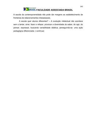 343
FACULDADE ASSOCIADA BRASIL
A escola da contemporaneidade não pode dar margens ao estabelecimento de
fronteiras de relacionamentos interpessoais.
A escola quer alunos diferentes? – A evolução intelectual não acontece
sem o tentar, errar, fazer e refazer, provocar a diversidade do saber, do agir, do
pensar, expressar, buscando variabilidade didática, perseguindo-se uma ação
pedagógica diferenciada. ( continua)
 