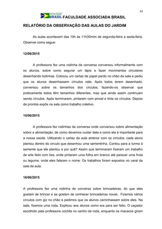 33
FACULDADE ASSOCIADA BRASIL
RELATÓRIO DA OBSERVAÇÃO DAS AULAS DO JARDIM
As aulas acontecem das 10h às 11h30mim de segunda-feira a sexta-feira.
Observei como segue:
12/06/2015
A professora fez uma rodinha da conversa conversou informalmente com
os alunos, sobre como segurar um lápis e fazer movimentos circulares
desenhando bolinhas. Colocou um cartaz de papel pardo no chão da sala e pediu
que os alunos desenhassem círculos nele. Após todos terem desenhado,
conversou sobre os tamanhos dos círculos, fazendo-os observar que
praticamente todos têm tamanhos diferentes, mas que ainda assim continuam
sendo círculos. Após terminarem, pintaram com pincel e tinta os círculos. Depois
de prontos expôs na sala como trabalho coletivo.
15/06/2015
A professora fez rodinhas da conversa onde conversou sobre alimentação
sobre a alimentação, de como devemos cuidar dela e como ela é importante para
a nossa saúde. Utilizando o cartaz da aula anterior com os círculos, cada aluno
plantou dentro do circulo que desenhou uma sementinha. Contou para a turma à
semente que ele plantou e por quê? Assim que terminaram fizeram um trabalho
de arte feito com lixa, onde pintaram uma folha em branco até parecer uma fruta
ou legume, onde eles falaram o nome: Os trabalhos foram expostos no varal da
sala de aula.
16/06/2015
A professora fez uma rodinha de conversa sobre brincadeiras, do que eles
gostam de brincar e se gostam de conhecer brincadeiras novas. Fizemos vários
círculos com giz no chão e pedimos que os alunos caminhassem sobre eles. Na
sala, fizemos uma roda. Explicou aos alunos como era para ser feito. O caçador
escolhido pela professora cochila no centro da roda, enquanto os macacos giram
 