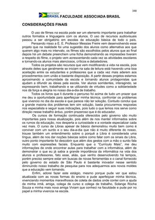348
FACULDADE ASSOCIADA BRASIL
CONSIDERAÇÕES FINAIS
O uso de filmes na escola pode ser um elemento importante para trabalhar
outros formatos e linguagens com os alunos. O uso de recursos audiovisuais
passou a ser obrigatório em escolas da educação básica de todo o país.
Pensando nisso a E. E. Professor Messias Freire vem desenvolvendo esse
projeto que na realidade foi uma sugestão dos alunos como alternativa aos que
querem algo mais no intervalo, os filmes são escolhidos pelos alunos que ao final
depois há um debate preenchem uma ficha demonstrando as impressões tiveram
a respeito do filme, o projeto vem acrescentando cada vez as atividades escolares
e tornando-os alunos mais atenciosos, críticos e debatedores.
Todos os projetos são recursos que vem modificando a vida na escola, pois
através deles que geralmente se iniciam na sala de leitura está havendo uma boa
aceitação entre os estudantes e professores que a cada vez mais aderem aos
procedimentos com união e bastante disposição. A partir desses projetos estamos
aproximando a comunidade da escola e tornando alunos protagonistas que
ajudam a difundir as ideias pela escola. Ver alunos sorridentes, interagindo, se
expressando bem, trabalhando e se utilizando de virtudes como a solidariedade
nos dá força e alegria no nosso dia-a-dia de trabalho.
Todos os livros que li durante o percurso foi acima de tudo um prazer que
me deu a oportunidade para aperfeiçoar minha técnica, confrontar os problemas
que vivencio no dia da escola e que parece não ter solução. Contudo conclui que
a grande maioria dos problemas tem sim solução, basta procurarmos respostas
nos especialista e seguir suas indicações, pois tudo o que lemos nos serve como
direção nesse trabalho árduo, porém prazeroso que é do educador.
Os cursos de formação continuada oferecidos pelo governo são muito
importantes para nossa atualização, pois além de nos manter informados sobre
os rumos da educação, nos desperta a curiosidade e a vontade especializar cada
vez mais. O curso de Libras apesar de básico demonstrou muito bem como é
conviver com um surdo e o seu dia-a-dia que não é muito diferente do nosso,
trouxe também um entendimento sobre o porquê a Libra é considerada uma
língua, além de nos dar noções básicas sobre como falar com os sinais da Libra,
outro ponto importante foi descobrir que além dos gestos com a mão o surdo fala
muito com expressões faciais. Enquanto que o “Currículo Mais”, me deu
informações de onde encontrar aulas para trabalhar com a informática, além de
demonstrar o que eu já sabia a grande importância da informática na vida dos
alunos e professores, fato esse, aliás, que venho desenvolvendo há tempos,
porém preciso sempre estar em buscas de novas ferramentas e o canal fornecido
pelo governo do estado de São Paulo é bastante inovador nesse sentido
diminuindo nosso trabalho de pesquisa para nos adequarmos aos novos moldes
que a educação vem tomando.
Enfim, adorei fazer este estágio, mesmo porque pude ver que estou
atualizada com as novas formas do ensino e pude aperfeiçoar minha técnica,
vivenciando momentos maravilhosos de coleta de dados onde contei com a ajuda
da minha irmã, amiga, colega de curso e colega de trabalho, Solange Rocha
Souza e minha mais nova amiga Viviam que conheci na faculdade e pude por no
papel a minha vivencia na escola.
 