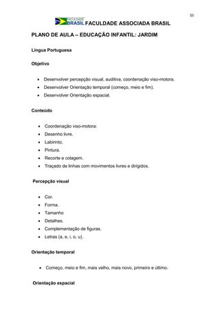 35
FACULDADE ASSOCIADA BRASIL
PLANO DE AULA – EDUCAÇÃO INFANTIL: JARDIM
Língua Portuguesa
Objetivo
 Desenvolver percepção visual, auditiva, coordenação viso-motora.
 Desenvolver Orientação temporal (começo, meio e fim).
 Desenvolver Orientação espacial.
Conteúdo
 Coordenação viso-motora:
 Desenho livre.
 Labirinto.
 Pintura.
 Recorte e colagem.
 Traçado de linhas com movimentos livres e dirigidos.
Percepção visual
 Cor.
 Forma.
 Tamanho
 Detalhes.
 Complementação de figuras.
 Letras (a, e, i, o, u).
Orientação temporal
 Começo, meio e fim, mais velho, mais novo, primeiro e último.
Orientação espacial
 