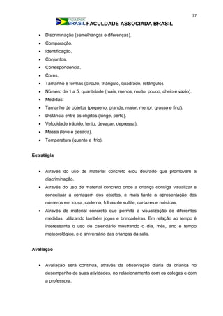 37
FACULDADE ASSOCIADA BRASIL
 Discriminação (semelhanças e diferenças).
 Comparação.
 Identificação.
 Conjuntos.
 Correspondência.
 Cores.
 Tamanho e formas (círculo, triângulo, quadrado, retângulo).
 Número de 1 a 5, quantidade (mais, menos, muito, pouco, cheio e vazio).
 Medidas:
 Tamanho de objetos (pequeno, grande, maior, menor, grosso e fino).
 Distância entre os objetos (longe, perto).
 Velocidade (rápido, lento, devagar, depressa).
 Massa (leve e pesada).
 Temperatura (quente e frio).
Estratégia
 Através do uso de material concreto e/ou dourado que promovam a
discriminação.
 Através do uso de material concreto onde a criança consiga visualizar e
conceituar a contagem dos objetos, e mais tarde a apresentação dos
números em lousa, caderno, folhas de sulfite, cartazes e músicas.
 Através de material concreto que permita a visualização de diferentes
medidas, utilizando também jogos e brincadeiras. Em relação ao tempo é
interessante o uso de calendário mostrando o dia, mês, ano e tempo
meteorológico, e o aniversário das crianças da sala.
Avaliação
 Avaliação será contínua, através da observação diária da criança no
desempenho de suas atividades, no relacionamento com os colegas e com
a professora.
 