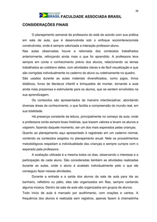 38
FACULDADE ASSOCIADA BRASIL
CONSIDERAÇÕES FINAIS
O planejamento semanal da professora do está de acordo com sua prática
em sala de aula, que é desenvolvida sob o enfoque sociointeracionista
construtivista, onde é sempre valorizada a interação professor-aluno.
Nas aulas observadas houve a retomada dos conteúdos trabalhados
anteriormente, reforçando ainda mais o que foi aprendido. A professora leva
sempre em conta o conhecimento prévio dos alunos, relacionando os temas
trabalhados ao cotidiano deles, com atividades claras e de fácil visualização e que
são corrigidas individualmente no caderno do aluno ou coletivamente no quadro.
São usados durante as aulas materiais diversificados, como jogos, livros
didáticos, livros de literatura infantil e brinquedos de montar, tornando a aula
ainda mais prazerosa e estimulante para os alunos, que se sentem envolvidos na
sua aprendizagem.
Os conteúdos são apresentados de maneira interdisciplinar, abordando
diversas áreas de conhecimento, o que facilita a compreensão do mundo real, em
sua totalidade.
Há presença constante da leitura, principalmente no começo da aula, onde
a professora conta sempre boas histórias, que trazem valores e levam os alunos a
viajarem, fazendo daquele momento, ser um dos mais esperados pelas crianças.
Quanto ao planejamento aqui apresentado é registrado em um caderno normal,
contendo os conteúdos exigidos no planejamento anual. Nele os procedimentos
metodológicos respeitam a individualidade das crianças e sempre cumpre com o
esperado pela professora.
A avaliação utilizada é a mesma todos os dias, observando o interesse e a
participação de cada aluno. São consideradas também as atividades realizadas
durante as aulas, onde o aluno é avaliado individualmente pelo o que ele
conseguiu fazer nessas atividades.
Durante a entrada e a saída dos alunos da sala de aula para ida ao
banheiro, refeitório ou pátio, eles são organizados em filas, sempre cantando
alguma música. Dentro da sala de aula são organizados em grupos de alunos.
Todo inicio de aula é marcado por acolhimento, com orações e cantos. A
frequência dos alunos é realizada sem registros, apenas fazem à chamadinha
 