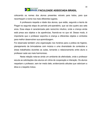 39
FACULDADE ASSOCIADA BRASIL
colocando os nomes dos alunos presentes visíveis para todos, para que
reconheçam o nome nos mais diferentes lugares.
A professora respeita a idade dos alunos, que estão, segundo a teoria de
Piaget na segunda etapa do período pré-operatório, que vai dos quatro aos sete
anos. Essa etapa é caracterizada pelo raciocínio intuitivo, onde a criança ainda
está presa aos objetos e às aparências, fixando-se no que vê. Desse modo, é
importante que o professor exponha à criança a diferentes objetos e símbolos
para melhor desenvolver sua aprendizagem.
Foi observada também uma organização nos horários para a prática da higiene,
planejamento de brincadeiras com música e uma diversidade de conteúdos e
áreas trabalhados durantes as aulas, tornando o relacionamento entre aluno e
professor cada vez mais harmonioso.
Nesta relação nota-se ainda um ambiente de afetividade, onde o professor
escuta as solicitações dos alunos em clima de cooperação e interação. Os alunos
respeitam o professor, sem ter medo dele, evidenciando atitudes que valorizam a
ética e o respeito mútuo.
 