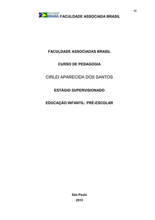 40
FACULDADE ASSOCIADA BRASIL
FACULDADE ASSOCIADAS BRASIL
CURSO DE PEDAGOGIA
CIRLEI APARECIDA DOS SANTOS
ESTÁGIO SUPERVISIONADO
EDUCAÇÃO INFANTIL: PRÉ-ESCOLAR
São Paulo
2015
 