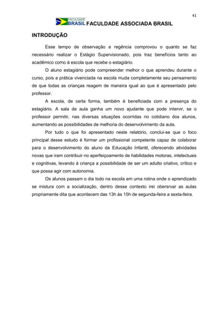 41
FACULDADE ASSOCIADA BRASIL
INTRODUÇÃO
Esse tempo de observação e regência comprovou o quanto se faz
necessário realizar o Estágio Supervisionado, pois traz benefícios tanto ao
acadêmico como à escola que recebe o estagiário.
O aluno estagiário pode compreender melhor o que aprendeu durante o
curso, pois a prática vivenciada na escola muda completamente seu pensamento
de que todas as crianças reagem de maneira igual ao que é apresentado pelo
professor.
A escola, de certa forma, também é beneficiada com a presença do
estagiário. A sala de aula ganha um novo ajudante que pode intervir, se o
professor permitir, nas diversas situações ocorridas no cotidiano dos alunos,
aumentando as possibilidades de melhoria do desenvolvimento da aula.
Por tudo o que foi apresentado neste relatório, conclui-se que o foco
principal desse estudo é formar um profissional competente capaz de colaborar
para o desenvolvimento do aluno da Educação Infantil, oferecendo atividades
novas que iram contribuir no aperfeiçoamento de habilidades motoras, intelectuais
e cognitivas, levando à criança a possibilidade de ser um adulto criativo, crítico e
que possa agir com autonomia.
Os alunos passam o dia todo na escola em uma rotina onde o aprendizado
se mistura com a socialização, dentro desse contexto irei obersrvar as aulas
propriamente dita que acontecem das 13h às 15h de segunda-feira a sexta-feira.
 