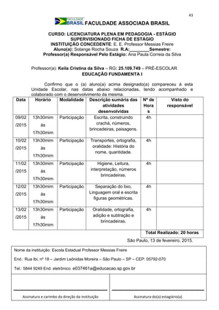 43
FACULDADE ASSOCIADA BRASIL
CURSO: LICENCIATURA PLENA EM PEDAGOGIA - ESTÁGIO
SUPERVISIONADO FICHA DE ESTÁGIO
INSTITUIÇÃO CONCEDENTE: E. E. Professor Messias Freire
Aluno(a): Solange Rocha Souza R.A:________Semestre:
Professor(a) Responsável Pelo Estágio: Ana Paula Correia da Silva
Professor(a): Keila Cristina da Silva – RG: 25.109.749 – PRÉ-ESCOLAR
EDUCAÇÃO FUNDAMENTA I
Confirmo que o (a) aluno(a) acima designado(a) compareceu à esta
Unidade Escolar, nas datas abaixo relacionadas, tendo acompanhado e
colaborado com o desenvolvimento da mesma.
Data Horário Modalidade Descrição sumária das
atividades
desenvolvidas
Nº de
Hora
s
Visto do
responsável
09/02
/2015
13h30mim
às
17h30mim
Participação Escrita, construindo
crachá, números,
brincadeiras, paisagens.
4h
10/02
/2015
13h30mim
às
17h30mim
Participação Transportes, ortografia,
oralidade: História do
nome, quantidade.
4h
11/02
/2015
13h30mim
às
17h30mim
Participação Higiene, Leitura,
interpretação, números
brincadeiras.
4h
12/02
/2015
13h30mim
às
17h30mim
Participação Separação do lixo,
Linguagem oral e escrita
figuras geométricas.
4h
13/02
/2015
13h30mim
às
17h30mim
Participação Oralidade, ortografia,
adição e subtração e
brincadeiras.
4h
Total Realizado: 20 horas
São Paulo, 13 de fevereiro, 2015.
Assinatura e carimbo da direção da instituição Assinatura do(a) estagiário(a)
Nome da instituição: Escola Estadual Professor Messias Freire
End.: Rua Ibi, nº 18 – Jardim Leônidas Moreira – São Paulo – SP – CEP: 05792-070
Tel.: 5844 9249 End. eletrônico: e037461a@educacao.sp.gov.br
_________________________________
 
