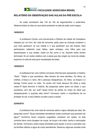 45
FACULDADE ASSOCIADA BRASIL
RELATÓRIO DA OBSERVAÇÃO DAS AULAS DA PRÉ-ESCOLA
As aulas acontecem das 13h às 15h de segunda-feira a sexta-feira.
Observei todos os dias em que estive presente na sala de aulas como segue:
18/06/2015
A professora Contou uma brevemente a História da cidade de Carapebus
relatada por um livro, fez roda de conversa; pediu para as crianças contarem o
que mais gostavam na sua cidade e o que gostariam que ela tivesse. Eles
participaram relatando suas idéias, após entregou uma folha para que
desenhassem a sua cidade. Cada um fez como a via. Quando todos tinham
terminado, fiz um cartaz coletivo com o peixe que deu origem ao nome da cidade,
expomos na sala de aula para visualização de todos.
19/06/2015
A professora fez uma rodinha conversa informal para apresentar a história;
“Zezé”. “Vejam o que aconteceu, Meu boneco de neve derreteu. Os olhos, as
orelhas, a boca e o nariz, Até o pescoço desapareceu. As mãos, os braços e a
barriga, Foram parar no chão. Ta vendo sol! Você abusou! Do Zezé e nada
restou”!!! Após terminar a história, fez perguntas sobre quem era Zezé, o que
aconteceu com ele, por quê? Quais foram às partes do corpo do Zezé que
desapareceram e quantas elas eram? Convesou sobre a importância de se
proteger do sol, e seus efeitos na pele e para a saúde.
22/06/2015
A professora fez uma roda de conversa sobre a água utilizada por eles, fez
perguntas como? “Quais atividades domésticas vocês conhecem que precisam de
água?” Conforme foram surgindo sugestões, anotaram em cartaz, na lista
continha itens como lavagem de roupa, de louça e de mãos, banho e escovação
de dentes. Conversou sobre essas atividades para ajudar a turma a perceber que
as famílias utilizam a água de modo semelhante. Reservou algumas revistas onde
 