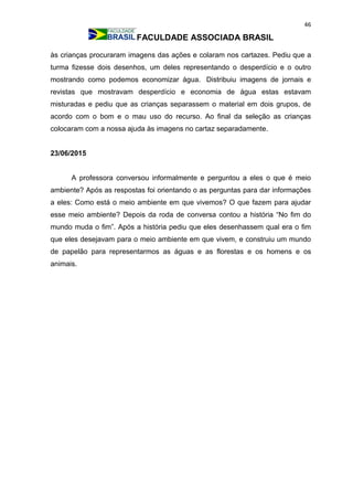 46
FACULDADE ASSOCIADA BRASIL
às crianças procuraram imagens das ações e colaram nos cartazes. Pediu que a
turma fizesse dois desenhos, um deles representando o desperdício e o outro
mostrando como podemos economizar água. Distribuiu imagens de jornais e
revistas que mostravam desperdício e economia de água estas estavam
misturadas e pediu que as crianças separassem o material em dois grupos, de
acordo com o bom e o mau uso do recurso. Ao final da seleção as crianças
colocaram com a nossa ajuda às imagens no cartaz separadamente.
23/06/2015
A professora conversou informalmente e perguntou a eles o que é meio
ambiente? Após as respostas foi orientando o as perguntas para dar informações
a eles: Como está o meio ambiente em que vivemos? O que fazem para ajudar
esse meio ambiente? Depois da roda de conversa contou a história “No fim do
mundo muda o fim”. Após a história pediu que eles desenhassem qual era o fim
que eles desejavam para o meio ambiente em que vivem, e construiu um mundo
de papelão para representarmos as águas e as florestas e os homens e os
animais.
 