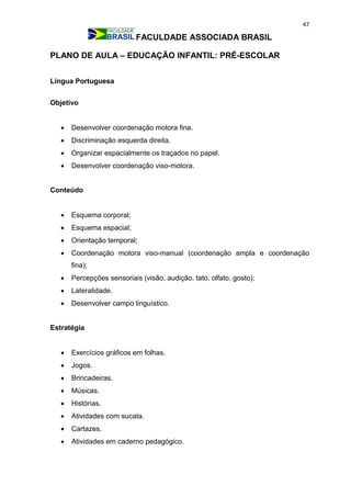 47
FACULDADE ASSOCIADA BRASIL
PLANO DE AULA – EDUCAÇÃO INFANTIL: PRÉ-ESCOLAR
Língua Portuguesa
Objetivo
 Desenvolver coordenação motora fina.
 Discriminação esquerda direita.
 Organizar espacialmente os traçados no papel.
 Desenvolver coordenação viso-motora.
Conteúdo
 Esquema corporal;
 Esquema espacial;
 Orientação temporal;
 Coordenação motora viso-manual (coordenação ampla e coordenação
fina);
 Percepções sensoriais (visão, audição, tato, olfato, gosto);
 Lateralidade.
 Desenvolver campo linguístico.
Estratégia
 Exercícios gráficos em folhas.
 Jogos.
 Brincadeiras.
 Músicas.
 Histórias.
 Atividades com sucata.
 Cartazes.
 Atividades em caderno pedagógico.
 