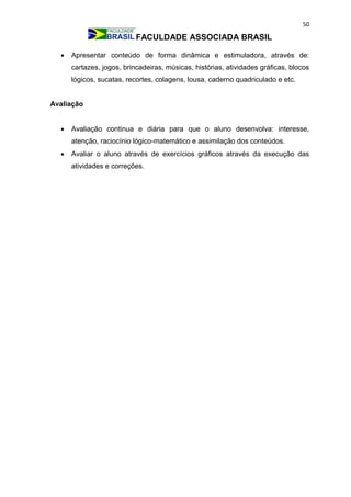 50
FACULDADE ASSOCIADA BRASIL
 Apresentar conteúdo de forma dinâmica e estimuladora, através de:
cartazes, jogos, brincadeiras, músicas, histórias, atividades gráficas, blocos
lógicos, sucatas, recortes, colagens, lousa, caderno quadriculado e etc.
Avaliação
 Avaliação continua e diária para que o aluno desenvolva: interesse,
atenção, raciocínio lógico-matemático e assimilação dos conteúdos.
 Avaliar o aluno através de exercícios gráficos através da execução das
atividades e correções.
 