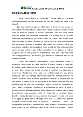 51
FACULDADE ASSOCIADA BRASIL
CONSIDERAÇÕES FINAIS
O que é Cuidar e Educar no Pré-escolar? De que modo a formação de
professores subsidia a prática pedagógica no que diz respeito ao cuidar e ao
educar?
Com este trabalho foi possível refletir sobre a forma como as alunas, em
fase final de curso de graduação, entendem o processo cuidar e educar e como o
curso de formação prepara as futuras professoras para dar conta destas
questões. Apesar das professoras acreditarem que o cuidar educar de forma
integrada é fundamental na Educação Infantil, na prática, elas muitas vezes
dissociam estes processos. O cuidar e o educar como processo indissociável é
uma construção contínua e complexa que requer um professor atento aos
aspectos de cuidado e de educação de forma simultânea. Isto será possível na
medida em que contarmos com professores reflexivos, que possam, a partir de
sua prática, mudar esse quadro que evidenciamos. Para isso, se faz necessário
uma formação continuada dos mesmos, pois a formação profissional deve ser um
processo contínuo.
Concordo com a fala das professoras do Centro Educacional no que diz
respeito ao nosso curso ter dado subsídios à prática durante a realização
do estágio, porém sabemos que a teoria é importante para que o professor
a partir dela exerça sua prática e busque a coerência, mas deve fazer o
exercício de reflexão ética sobre o uso dos conhecimentos em sua prática
pedagógica, para que consiga construir essa coerência entre seus estudos e a
prática. Quanto ao relato de certas professoras referente à necessidade de
mais prática durante o curso de graduação, e até mesmo subsídios para esta
(conforme fala de uma das professoras), sugiro que algumas disciplinas do
curso sejam reavaliadas, considerando a possibilidade de trazer, já desde o
primeiro semestre, 29essa relação do cuidar educar, pois se tive a oportunidade
de aprofundar esses conceitos antes de iniciarmos as práticas, talvez,
durante a realização das mesmas, possamos desenvolver um outro olhar sobre
a educação que pode fazer a diferença. Para que os professores possam
conceber o cuidar educar como um processo dissociado torna se
indispensável uma relação constante entre teoria e prática. A articulação prática
teoria prática se faz necessária, pois é na prática que surgem muitos
 