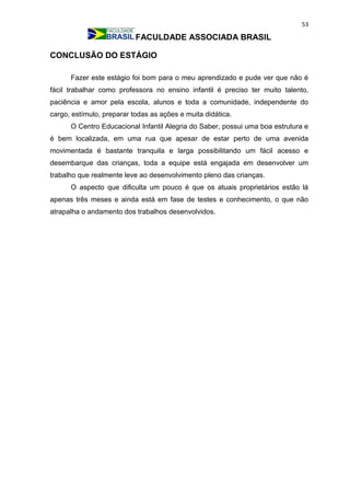53
FACULDADE ASSOCIADA BRASIL
CONCLUSÃO DO ESTÁGIO
Fazer este estágio foi bom para o meu aprendizado e pude ver que não é
fácil trabalhar como professora no ensino infantil é preciso ter muito talento,
paciência e amor pela escola, alunos e toda a comunidade, independente do
cargo, estímulo, preparar todas as ações e muita didática.
O Centro Educacional Infantil Alegria do Saber, possui uma boa estrutura e
é bem localizada, em uma rua que apesar de estar perto de uma avenida
movimentada é bastante tranquila e larga possibilitando um fácil acesso e
desembarque das crianças, toda a equipe está engajada em desenvolver um
trabalho que realmente leve ao desenvolvimento pleno das crianças.
O aspecto que dificulta um pouco é que os atuais proprietários estão lá
apenas três meses e ainda está em fase de testes e conhecimento, o que não
atrapalha o andamento dos trabalhos desenvolvidos.
 