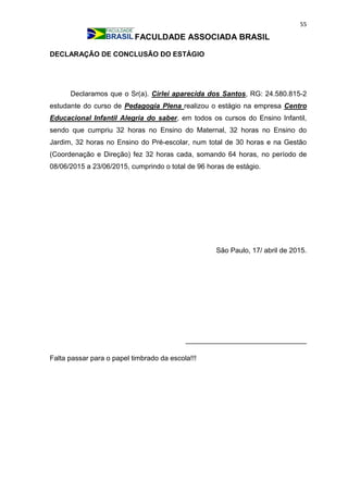 55
FACULDADE ASSOCIADA BRASIL
DECLARAÇÃO DE CONCLUSÃO DO ESTÁGIO
Declaramos que o Sr(a). Cirlei aparecida dos Santos, RG: 24.580.815-2
estudante do curso de Pedagogia Plena realizou o estágio na empresa Centro
Educacional Infantil Alegria do saber, em todos os cursos do Ensino Infantil,
sendo que cumpriu 32 horas no Ensino do Maternal, 32 horas no Ensino do
Jardim, 32 horas no Ensino do Pré-escolar, num total de 30 horas e na Gestão
(Coordenação e Direção) fez 32 horas cada, somando 64 horas, no período de
08/06/2015 a 23/06/2015, cumprindo o total de 96 horas de estágio.
São Paulo, 17/ abril de 2015.
_______________________________
Falta passar para o papel timbrado da escola!!!
 