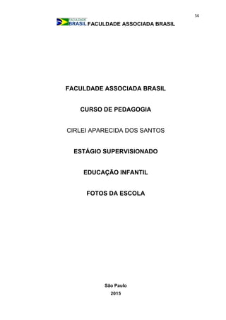 56
FACULDADE ASSOCIADA BRASIL
FACULDADE ASSOCIADA BRASIL
CURSO DE PEDAGOGIA
CIRLEI APARECIDA DOS SANTOS
ESTÁGIO SUPERVISIONADO
EDUCAÇÃO INFANTIL
FOTOS DA ESCOLA
São Paulo
2015
 