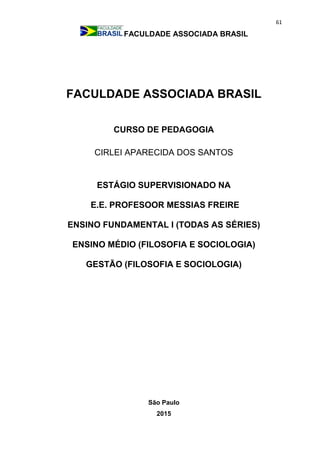61
FACULDADE ASSOCIADA BRASIL
FACULDADE ASSOCIADA BRASIL
CURSO DE PEDAGOGIA
CIRLEI APARECIDA DOS SANTOS
ESTÁGIO SUPERVISIONADO NA
E.E. PROFESOOR MESSIAS FREIRE
ENSINO FUNDAMENTAL I (TODAS AS SÉRIES)
ENSINO MÉDIO (FILOSOFIA E SOCIOLOGIA)
GESTÃO (FILOSOFIA E SOCIOLOGIA)
São Paulo
2015
 