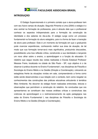 62
FACULDADE ASSOCIADA BRASIL
INTRODUÇÃO
O Estágio Supervisionado é o primeiro contato que o aluno-professor tem
com seu futuro campo de atuação. Segundo Pimenta e Lima (2004) o estágio é o
eixo central na formação de professores, pois é através dele que o profissional
conhece os aspectos indispensáveis para a formação da construção da
identidade e dos saberes do dia-a-dia. O estágio surge como um processo
fundamental na formação do aluno estagiário, pois é a forma de fazer a transição
de aluno para professor. Este é um momento da formação em que o graduando
pode vivenciar experiências, conhecendo melhor sua área de atuação, de tal
modo que sua formação tornar-se-á mais significativa, produzindo discussões,
possibilitando uma boa reflexão crítica, construindo a sua identidade e lançando
um novo olhar sobre o ensino, a aprendizagem e a função do educador. O
relatório que segue resulta das visitas realizadas à Escola Estadual Professor
Messias Freire, localizada na cidade de São Paulo - SP, cujo objetivo é o de
observar à prática docente no Ensino Fundamental I, nas disciplinas de Filosofia e
Sociologia do Ensino Médio e na Gestão (Direção e Coordenação), colocando as
estagiárias frente às situações vividas em sala, compreendendo a forma como
estão sendo desenvolvidas e sua relação com o contexto, bem como resgatar os
conhecimentos das construções das práticas educativas articulando à temática
Meio Ambiente. No decorrer do estágio foram realizadas entrevistas, leituras e
observações que permitiram a construção do relatório. As conclusões que ora
apresentamos se constituem das nossas análises críticas e construtivas das
vivências de aprendizagem e o redimensionamento da ação pedagógica nas
salas do Ensino Fundamental I, nas disciplinas de Filosofia e Sociologia do
Ensino Médio e na Gestão (Direção e Coordenação).
 