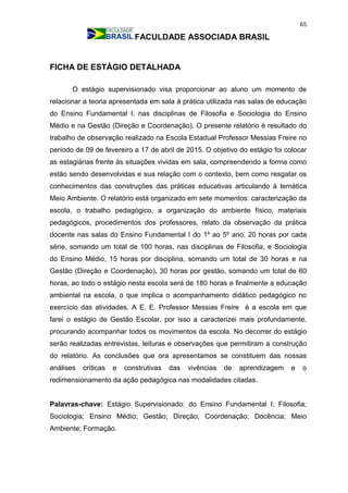 65
FACULDADE ASSOCIADA BRASIL
FICHA DE ESTÁGIO DETALHADA
O estágio supervisionado visa proporcionar ao aluno um momento de
relacionar a teoria apresentada em sala à prática utilizada nas salas de educação
do Ensino Fundamental I, nas disciplinas de Filosofia e Sociologia do Ensino
Médio e na Gestão (Direção e Coordenação). O presente relatório é resultado do
trabalho de observação realizado na Escola Estadual Professor Messias Freire no
período de 09 de fevereiro a 17 de abril de 2015. O objetivo do estágio foi colocar
as estagiárias frente às situações vividas em sala, compreendendo a forma como
estão sendo desenvolvidas e sua relação com o contexto, bem como resgatar os
conhecimentos das construções das práticas educativas articulando à temática
Meio Ambiente. O relatório está organizado em sete momentos: caracterização da
escola, o trabalho pedagógico, a organização do ambiente físico, materiais
pedagógicos, procedimentos dos professores, relato da observação da prática
docente nas salas do Ensino Fundamental I do 1º ao 5º ano, 20 horas por cada
série, somando um total de 100 horas, nas disciplinas de Filosofia, e Sociologia
do Ensino Médio, 15 horas por disciplina, somando um total de 30 horas e na
Gestão (Direção e Coordenação), 30 horas por gestão, somando um total de 60
horas, ao todo o estágio nesta escola será de 180 horas e finalmente a educação
ambiental na escola, o que implica o acompanhamento didático pedagógico no
exercício das atividades. A E. E. Professor Messias Freire é a escola em que
farei o estágio de Gestão Escolar, por isso a caracterizei mais profundamente,
procurando acompanhar todos os movimentos da escola. No decorrer do estágio
serão realizadas entrevistas, leituras e observações que permitiram a construção
do relatório. As conclusões que ora apresentamos se constituem das nossas
análises críticas e construtivas das vivências de aprendizagem e o
redimensionamento da ação pedagógica nas modalidades citadas.
Palavras-chave: Estágio Supervisionado; do Ensino Fundamental I; Filosofia;
Sociologia; Ensino Médio; Gestão; Direção; Coordenação; Docência; Meio
Ambiente; Formação.
 