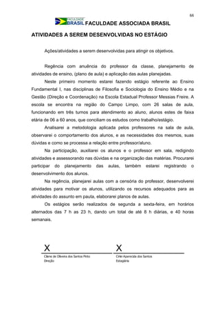 66
FACULDADE ASSOCIADA BRASIL
ATIVIDADES A SEREM DESENVOLVIDAS NO ESTÁGIO
Ações/atividades a serem desenvolvidas para atingir os objetivos.
Regência com anuência do professor da classe, planejamento de
atividades de ensino, (plano de aula) e aplicação das aulas planejadas.
Neste primeiro momento estarei fazendo estágio referente ao Ensino
Fundamental I, nas disciplinas de Filosofia e Sociologia do Ensino Médio e na
Gestão (Direção e Coordenação) na Escola Estadual Professor Messias Freire. A
escola se encontra na região do Campo Limpo, com 26 salas de aula,
funcionando em três turnos para atendimento ao aluno, alunos estes de faixa
etária de 06 a 60 anos, que conciliam os estudos como trabalho/estágio.
Analisarei a metodologia aplicada pelos professores na sala de aula,
observarei o comportamento dos alunos, e as necessidades dos mesmos, suas
dúvidas e como se processa a relação entre professor/aluno.
Na participação, auxiliarei os alunos e o professor em sala, redigindo
atividades e assessorando nas dúvidas e na organização das matérias. Procurarei
participar do planejamento das aulas, também estarei registrando o
desenvolvimento dos alunos.
Na regência, planejarei aulas com a censória do professor, desenvolverei
atividades para motivar os alunos, utilizando os recursos adequados para as
atividades do assunto em pauta, elaborarei planos de aulas.
Os estágios serão realizados de segunda a sexta-feira, em horários
alternados das 7 h as 23 h, dando um total de até 8 h diárias, e 40 horas
semanais.
X
Cilene de Oliveira dos Santos Pinto
Direção
X
Cirlei Aparecida dos Santos
Estagiária
 