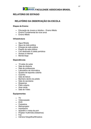 67
FACULDADE ASSOCIADA BRASIL
RELATÓRIO DE ESTÁGIO
RELATÓRIO DA OBSERVAÇÃO DA ESCOLA
Etapas de Ensino
 Educação de Jovens e Adultos – Ensino Médio
 Ensino Fundamental de nove anos
 Ensino Médio
Infraestrutura
 Água filtrada
 Água da rede pública
 Energia da rede pública
 Esgoto da rede pública
 Lixo destinado à coleta periódica
 Acesso à Internet
 Banda larga
Dependências
 19 salas de aulas
 Sala de diretoria
 Sala de professores
 Laboratório de informática
 Quadra de esportes coberta
 Cozinha
 Sala de leitura
 Banheiro dentro do prédio
 Sala de secretaria
 Despensa
 Pátio coberto
 Área verde
 Sala de Vídeo
Equipamentos
 TV
 Videocassete
 DVD
 Copiadora
 Retroprojetor
 Impressora
 Aparelho e mesa de som
 Projetor multimídia (Datashow)
 Fax
 Câmera fotográfica/filmadora
 