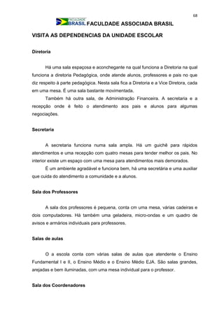 68
FACULDADE ASSOCIADA BRASIL
VISITA AS DEPENDENCIAS DA UNIDADE ESCOLAR
Diretoria
Há uma sala espaçosa e aconchegante na qual funciona a Diretoria na qual
funciona a diretoria Pedagógica, onde atende alunos, professores e pais no que
diz respeito à parte pedagógica. Nesta sala fica a Diretoria e a Vice Diretora, cada
em uma mesa. É uma sala bastante movimentada.
Também há outra sala, de Administração Financeira. A secretaria e a
recepção onde é feito o atendimento aos pais e alunos para algumas
negociações.
Secretaria
A secretaria funciona numa sala ampla. Há um guichê para rápidos
atendimentos e uma recepção com quatro mesas para tender melhor os pais. No
interior existe um espaço com uma mesa para atendimentos mais demorados.
É um ambiente agradável e funciona bem, há uma secretária e uma auxiliar
que cuida do atendimento a comunidade e a alunos.
Sala dos Professores
A sala dos professores é pequena, conta cm uma mesa, várias cadeiras e
dois computadores. Há também uma geladeira, micro-ondas e um quadro de
avisos e armários individuais para professores.
Salas de aulas
O a escola conta com várias salas de aulas que atendente o Ensino
Fundamental I e II, o Ensino Médio e o Ensino Médio EJA. São salas grandes,
arejadas e bem iluminadas, com uma mesa individual para o professor.
Sala dos Coordenadores
 