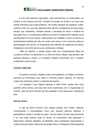 69
FACULDADE ASSOCIADA BRASIL
É uma sala bastante organizada, onde encontramos um computador, um
armário e uma estante de livros. Também há quadro de avisos e um local com
pastas individuais para cada professor. Há muitos materiais de papelaria: sulfite,
cartolina, EVA, etc. que são utilizados pelos alunos e professores em suas aulas,
sempre que necessário. Também atende a demanda de xérox e material de
educação física. A coordenadora Sabrina do Ensino Fundamental I trabalha como
coordenadora há pouco tempo, nesta escola, seu trabalho é Levar os alunos ao
conhecimento dinâmico da vida, do mundo, dos outros e de si mesmos, ajuda na
aprendizagem dos alunos, os preparando para atender às exigências da escola.
Estabelecer o elo entre alunos, pais, professores e direção.
Além da Sabrina, a escola possui mais dos coordenadores Maria de
Lourdes do Ensino Fundamental II e o Almir do Ensino Médio, eles também são
bastante eficazes e fazem um excelente trabalho juntamente com a direção,
professores, alunos e pais.
Cozinha e Merenda
A cozinha é grande e arejada, possui uma geladeira, um fogão e armários.
Somente os funcionários que fazem a merenda podem utilizá-la, os mesmos
cuidam dos alimentos e fazem a merenda dos alunos.
Lá trabalham Luíza Helena Barbosa e Marli Pinto, ambas são muito
queridas pelos alunos, pois elas são muito caprichosas com a organização da
cozinha, além de servir lanches de boa qualidade, muito saborosos e atendê-los
bem.
Sala de Leitura
A sala de leitura funciona num espaço arejado com mesas, cadeiras,
computadores e enciclopédias, livros dos diversos gêneros literários e
paradidáticos, jornais e revistas em geral. No seu interior há uma mesa de estudo
e há uma área externa onde os alunos se concentram para pesquisar e
desenvolver diversos trabalhos, lá trabalham duas professoras responsáveis a
Judite de Souza Costa e Maria da Conceição Félix e a Professora Cirlei Aparecida
 