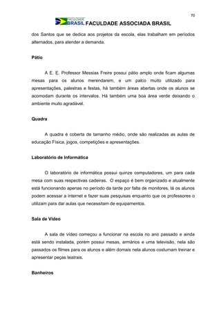 70
FACULDADE ASSOCIADA BRASIL
dos Santos que se dedica aos projetos da escola, elas trabalham em períodos
alternados, para atender a demanda.
Pátio
A E. E. Professor Messias Freire possui pátio amplo onde ficam algumas
mesas para os alunos merendarem, e um palco muito utilizado para
apresentações, palestras e festas, há também áreas abertas onde os alunos se
acomodam durante os intervalos. Há também uma boa área verde deixando o
ambiente muito agradável.
Quadra
A quadra é coberta de tamanho médio, onde são realizadas as aulas de
educação Física, jogos, competições e apresentações.
Laboratório de Informática
O laboratório de informática possui quinze computadores, um para cada
mesa com suas respectivas cadeiras. O espaço é bem organizado e atualmente
está funcionando apenas no período da tarde por falta de monitores, lá os alunos
podem acessar a internet e fazer suas pesquisas enquanto que os professores o
utilizam para dar aulas que necessitam de equipamentos.
Sala de Vídeo
A sala de vídeo começou a funcionar na escola no ano passado e ainda
está sendo instalada, porém possui mesas, armários e uma televisão, nela são
passados os filmes para os alunos e além domais nela alunos costumam treinar e
apresentar peças teatrais.
Banheiros
 