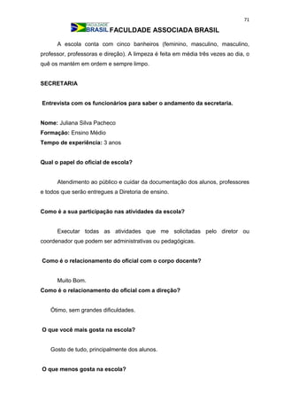 71
FACULDADE ASSOCIADA BRASIL
A escola conta com cinco banheiros (feminino, masculino, masculino,
professor, professoras e direção). A limpeza é feita em média três vezes ao dia, o
quê os mantém em ordem e sempre limpo.
SECRETARIA
Entrevista com os funcionários para saber o andamento da secretaria.
Nome: Juliana Silva Pacheco
Formação: Ensino Médio
Tempo de experiência: 3 anos
Qual o papel do oficial de escola?
Atendimento ao público e cuidar da documentação dos alunos, professores
e todos que serão entregues a Diretoria de ensino.
Como é a sua participação nas atividades da escola?
Executar todas as atividades que me solicitadas pelo diretor ou
coordenador que podem ser administrativas ou pedagógicas.
Como é o relacionamento do oficial com o corpo docente?
Muito Bom.
Como é o relacionamento do oficial com a direção?
Ótimo, sem grandes dificuldades.
O que você mais gosta na escola?
Gosto de tudo, principalmente dos alunos.
O que menos gosta na escola?
 