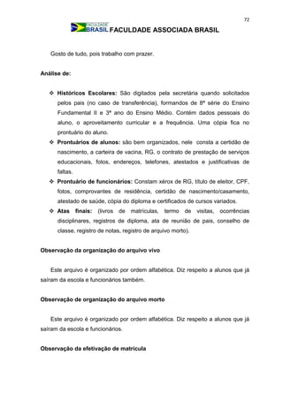 72
FACULDADE ASSOCIADA BRASIL
Gosto de tudo, pois trabalho com prazer.
Análise de:
 Históricos Escolares: São digitados pela secretária quando solicitados
pelos pais (no caso de transferência), formandos de 8ª série do Ensino
Fundamental II e 3ª ano do Ensino Médio. Contém dados pessoais do
aluno, o aproveitamento curricular e a frequência. Uma cópia fica no
prontuário do aluno.
 Prontuários de alunos: são bem organizados, nele consta a certidão de
nascimento, a carteira de vacina, RG, o contrato de prestação de serviços
educacionais, fotos, endereços, telefones, atestados e justificativas de
faltas.
 Prontuário de funcionários: Constam xérox de RG, título de eleitor, CPF,
fotos, comprovantes de residência, certidão de nascimento/casamento,
atestado de saúde, cópia do diploma e certificados de cursos variados.
 Atas finais: (livros de matrículas, termo de visitas, ocorrências
disciplinares, registros de diploma, ata de reunião de pais, conselho de
classe, registro de notas, registro de arquivo morto).
Observação da organização do arquivo vivo
Este arquivo é organizado por ordem alfabética. Diz respeito a alunos que já
saíram da escola e funcionários também.
Observação de organização do arquivo morto
Este arquivo é organizado por ordem alfabética. Diz respeito a alunos que já
saíram da escola e funcionários.
Observação da efetivação de matrícula
 
