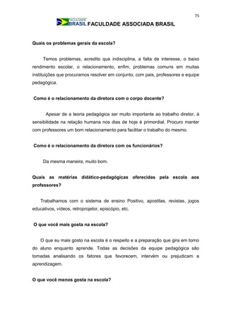 75
FACULDADE ASSOCIADA BRASIL
Quais os problemas gerais da escola?
Temos problemas, acredito que indisciplina, a falta de interesse, o baixo
rendimento escolar, o relacionamento, enfim, problemas comuns em muitas
instituições que procuramos resolver em conjunto, com pais, professores e equipe
pedagógica.
Como é o relacionamento da diretora com o corpo docente?
Apesar de a teoria pedagógica ser muito importante ao trabalho diretor, à
sensibilidade na relação humana nos dias de hoje é primordial. Procuro manter
com professores um bom relacionamento para facilitar o trabalho do mesmo.
Como é o relacionamento da diretora com os funcionários?
Da mesma maneira, muito bom.
Quais as matérias didático-pedagógicas oferecidas pela escola aos
professores?
Trabalhamos com o sistema de ensino Positivo, apostilas, revistas, jogos
educativos, vídeos, retroprojetor, episcópio, etc.
O que você mais gosta na escola?
O que eu mais gosto na escola é o respeito e a preparação que gira em torno
do aluno enquanto aprende. Todas as decisões da equipe pedagógica são
tomadas analisando os fatores que favorecem, intervém ou prejudicam a
aprendizagem.
O que você menos gosta na escola?
 