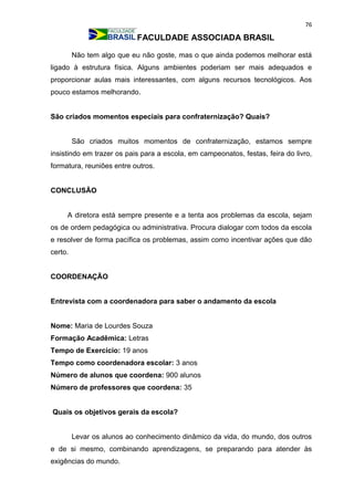 76
FACULDADE ASSOCIADA BRASIL
Não tem algo que eu não goste, mas o que ainda podemos melhorar está
ligado à estrutura física. Alguns ambientes poderiam ser mais adequados e
proporcionar aulas mais interessantes, com alguns recursos tecnológicos. Aos
pouco estamos melhorando.
São criados momentos especiais para confraternização? Quais?
São criados muitos momentos de confraternização, estamos sempre
insistindo em trazer os pais para a escola, em campeonatos, festas, feira do livro,
formatura, reuniões entre outros.
CONCLUSÃO
A diretora está sempre presente e a tenta aos problemas da escola, sejam
os de ordem pedagógica ou administrativa. Procura dialogar com todos da escola
e resolver de forma pacífica os problemas, assim como incentivar ações que dão
certo.
COORDENAÇÃO
Entrevista com a coordenadora para saber o andamento da escola
Nome: Maria de Lourdes Souza
Formação Acadêmica: Letras
Tempo de Exercício: 19 anos
Tempo como coordenadora escolar: 3 anos
Número de alunos que coordena: 900 alunos
Número de professores que coordena: 35
Quais os objetivos gerais da escola?
Levar os alunos ao conhecimento dinâmico da vida, do mundo, dos outros
e de si mesmo, combinando aprendizagens, se preparando para atender às
exigências do mundo.
 