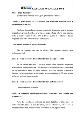 77
FACULDADE ASSOCIADA BRASIL
Qual o papel da escola?
Estabelecer o elo entre alunos, pais, professores e direção.
Como é a participação do coordenador nas atividades administrativas e
pedagógicas da escola?
Auxilio na elaboração da proposta pedagógica da escola e garantit que seja
colocada em prática. Coordeno a tarefa que exige esforço coletivo para alcançar
metas e objetivos estabelecidos, tanto à direção quanto a coordenação devem
responder pelo setor administrativo e pedagógico.
Quais são os problemas gerais da escola?
São os interesses que não se afinam. São interesses (alunos, pais,
professores, etc.).
Como é o relacionamento do coordenador com o corpo docente?
Há um contato frequente. Tudo que recebo como sugestão, eu procuro
analisar todas as possibilidades, complementar quando necessário ou possível e
discuto o porquê de aplicar ou não e quais são os pontos positivos e negativos.
Além de mantê-los atualizados sobre todas as determinações da DE, que faz que
tenhamos um bom relacionamento.
Como é o relacionamento do coordenador com os funcionários?
Da mesma forma, muito bom.
Quais os materiais didático-pedagógicos oferecidos pela escola aos
professores?
Além das orientações didáticas de como trabalhar, avaliar, etc.. os
professores têm acesso à sala de leitura, sala de informática, sal de vídeo e
infraestrutura didática, livros didáticos, caderno do aluno, jogos e outros.
 
