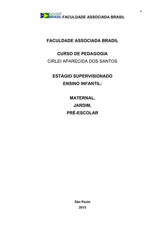 6
FACULDADE ASSOCIADA BRASIL
FACULDADE ASSOCIADA BRADIL
CURSO DE PEDAGOGIA
CIRLEI APARECIDA DOS SANTOS
ESTÁGIO SUPERVISIONADO
ENSINO INFANTIL:
MATERNAL,
JARDIM,
PRÉ-ESCOLAR
São Paulo
2015
 