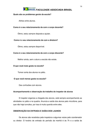 79
FACULDADE ASSOCIADA BRASIL
Quais são os problemas gerais da escola?
Atritos entre alunos.
Como é o seu relacionamento da com o corpo docente?
Ótimo, estou sempre disposta a ajudar.
Como é o seu relacionamento da com a diretora?
Ótimo, estou sempre disponível.
Como é o seu relacionamento da com o corpo discente?
Melhor ainda, sem o aluno a escola não existe.
O que você mais gosta na escola?
Tomar conta dos alunos no pátio.
O que você menos gosta na escola?
Das confusões com alunos.
Acompanhamento e observação do trabalho do inspetor de alunos
O inspetor organiza a chegada dos alunos, está sempre acompanhando as
atividades no pátio e na quadra. Anuncia a saída dos alunos pelo microfone, para
que não haja tumultos, por isso é muito querido entre eles.
OBSERVAÇÃO DA ENTRADA E SAÍDA DOS LAUNOS
Os alunos são recebidos pela inspetora e algumas vezes pelo coordenador
ou diretor. O horário de entrada do período da manhã é às 7h e a saída às
 