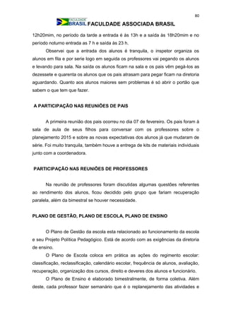 80
FACULDADE ASSOCIADA BRASIL
12h20mim, no período da tarde a entrada é às 13h e a saída às 18h20mim e no
período noturno entrada as 7 h e saída às 23 h.
Observei que a entrada dos alunos é tranquila, o inspetor organiza os
alunos em fila e por serie logo em seguida os professores vai pegando os alunos
e levando para sala. Na saída os alunos ficam na sala e os pais vêm pegá-los as
dezessete e quarenta os alunos que os pais atrasam para pegar ficam na diretoria
aguardando. Quanto aos alunos maiores sem problemas é só abrir o portão que
sabem o que tem que fazer.
A PARTICIPAÇÃO NAS REUNIÕES DE PAIS
A primeira reunião dos pais ocorreu no dia 07 de fevereiro. Os pais foram à
sala de aula de seus filhos para conversar com os professores sobre o
planejamento 2015 e sobre as novas expectativas dos alunos já que mudaram de
série. Foi muito tranquila, também houve a entrega de kits de materiais individuais
junto com a coordenadora.
PARTICIPAÇÃO NAS REUNIÕES DE PROFESSORES
Na reunião de professores foram discutidas algumas questões referentes
ao rendimento dos alunos, ficou decidido pelo grupo que fariam recuperação
paralela, além da bimestral se houver necessidade.
PLANO DE GESTÃO, PLANO DE ESCOLA, PLANO DE ENSINO
O Plano de Gestão da escola esta relacionado ao funcionamento da escola
e seu Projeto Política Pedagógico. Está de acordo com as exigências da diretoria
de ensino.
O Plano de Escola coloca em prática as ações do regimento escolar:
classificação, reclassificação, calendário escolar, frequência de alunos, avaliação,
recuperação, organização dos cursos, direito e deveres dos alunos e funcionário.
O Plano de Ensino é elaborado bimestralmente, de forma coletiva. Além
deste, cada professor fazer semanário que é o replanejamento das atividades e
 