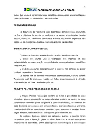 81
FACULDADE ASSOCIADA BRASIL
aulas. Sua função é pensar recursos e estratégias pedagógicas a serem utilizadas
pelos professores no seu cotidiano, em suas aulas.
REGIMENTO ESCOLAR
No documento de Regimento estão descritas as características, a natureza,
os fins e objetivos da escola, os parâmetros de ordem administrativa (gestão
escolar, matrículas, calendário, certificados e outros documentos expedidos pela
escola), e os de ordem pedagógica (currículo, projetos e propostas).
SISTEMA DISCIPLINAR DA ESCOLA
Constam os direitos e deveres dos alunos e funcionários da escola.
O direito dos alunos visa à valorização dos mesmos em sua
individualidade, sem comparação nem preferência, ser respeitado em suas idéias
religiosas, etc.
É proibido aos alunos desorganizarem e escrever nas carteiras ou pichar
qualquer dependência da escola.
De acordo com as atitudes consideradas desrespeitosas, o aluno sofrerá:
Advertência oral do professor, registro em ficha, encaminhamento à direção,
advertência por escrito e ciência dos pais, etc.
PROJETO POLÍTICO PEDAGÓGICO DA ESCOLA
O Projeto Político Pedagógico contém as metas e prioridades da ação
educativa. Visa à organização da ação educativa, o plano de ensino de cada
componente curricular (parte obrigatória e parte diversificada), os objetivos de
cada disciplina apresentados em forma de textos, exercícios ligados a um tema,
projetos de atividades extraclasses, passeios, jogos, pesquisas e estudos, filmes,
peças de teatro, festas temáticas, cronograma geral da escola, etc.
Os projetos didáticos podem ser aplicados quando e quantos forem
necessários para a formação global do aluno, levando-o a pensar sobre o sua
importância na sociedade. Enfim, escola possui autonomia para a apresentação
 