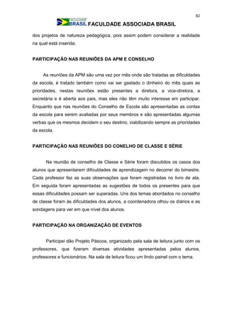 82
FACULDADE ASSOCIADA BRASIL
dos projetos de natureza pedagógica, pois assim podem considerar a realidade
na qual está inserida.
PARTICIPAÇÃO NAS REUNIÕES DA APM E CONSELHO
As reuniões da APM são uma vez por mês onde são tratadas as dificuldades
da escola, é tratado também como vai ser gastado o dinheiro do mês quais as
prioridades, nestas reuniões estão presentes a diretora, a vice-diretora, a
secretária e é aberta aos pais, mas eles não têm muito interesse em participar.
Enquanto que nas reuniões do Conselho de Escola são apresentadas as contas
da escola para serem avaliadas por seus membros e são apresentadas algumas
verbas que os mesmos decidem o seu destino, viabilizando sempre as prioridades
da escola.
PARTICIPAÇÃO NAS REUNIÕES DO CONELHO DE CLASSE E SÉRIE
Na reunião de conselho de Classe e Série foram discutidos os casos dos
alunos que apresentarem dificuldades de aprendizagem no decorrer do bimestre.
Cada professor fez as suas observações que foram registradas no livro de ata.
Em seguida foram apresentadas as sugestões de todos os presentes para que
essas dificuldades possam ser superadas. Uns dos temas abordados no conselho
de classe foram às dificuldades dos alunos, a coordenadora olhou os diários e as
sondagens para ver em que nível dos alunos.
PARTICIPAÇÃO NA ORGANIZAÇÃO DE EVENTOS
Participei dão Projeto Páscoa, organizado pela sala de leitura junto com os
professores, que fizeram diversas atividades apresentadas pelos alunos,
professores e funcionários. Na sala de leitura ficou um lindo painel com o tema.
 